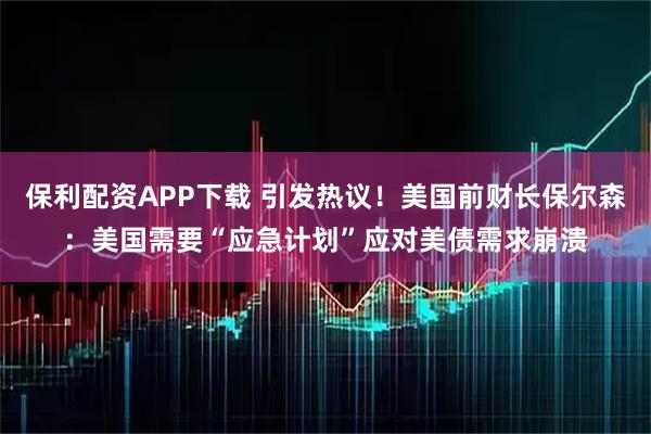 保利配资APP下载 引发热议！美国前财长保尔森：美国需要“应急计划”应对美债需求崩溃