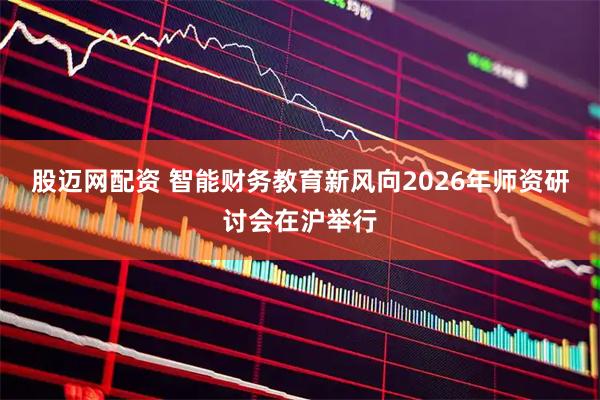 股迈网配资 智能财务教育新风向2026年师资研讨会在沪举行
