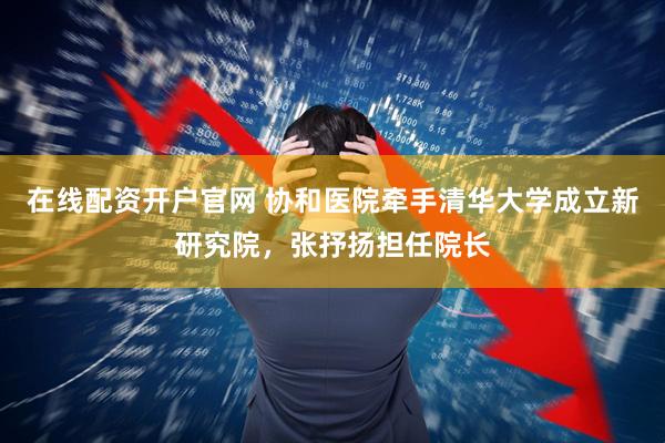 在线配资开户官网 协和医院牵手清华大学成立新研究院，张抒扬担任院长