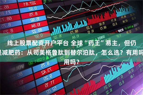 线上股票配资开户平台 全球“药王”易主，但仍是减肥药：从司美格鲁肽到替尔泊肽，怎么选？有用吗？