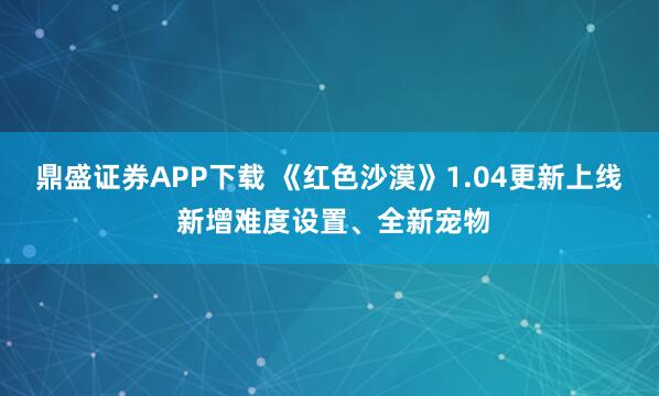 鼎盛证券APP下载 《红色沙漠》1.04更新上线 新增难度设置、全新宠物