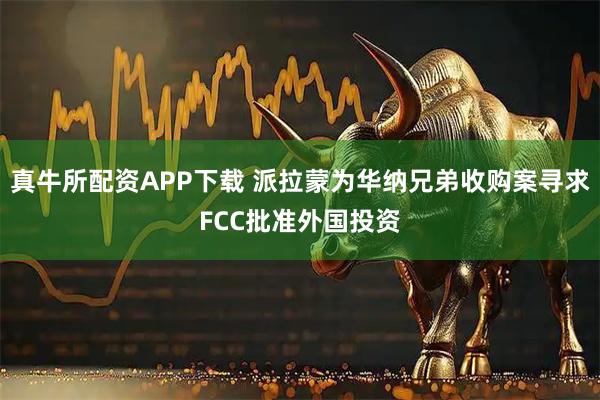 真牛所配资APP下载 派拉蒙为华纳兄弟收购案寻求FCC批准外国投资