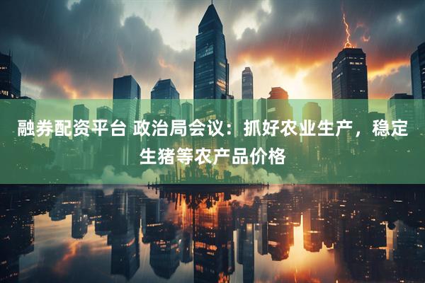融券配资平台 政治局会议：抓好农业生产，稳定生猪等农产品价格