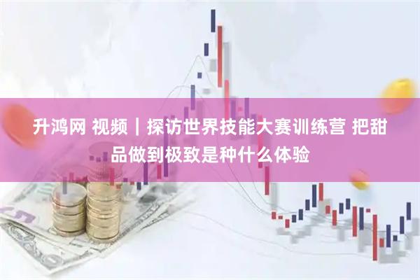 升鸿网 视频｜探访世界技能大赛训练营 把甜品做到极致是种什么体验