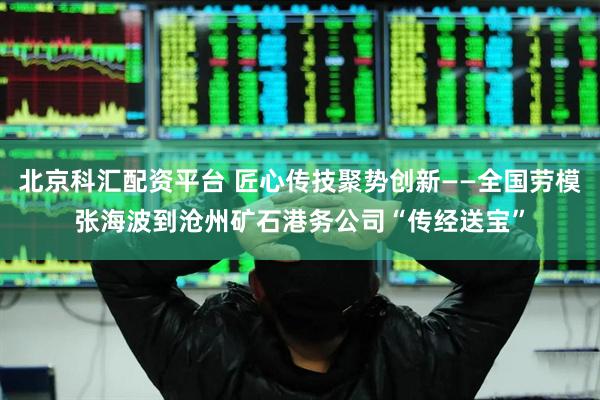 北京科汇配资平台 匠心传技聚势创新——全国劳模张海波到沧州矿石港务公司“传经送宝”