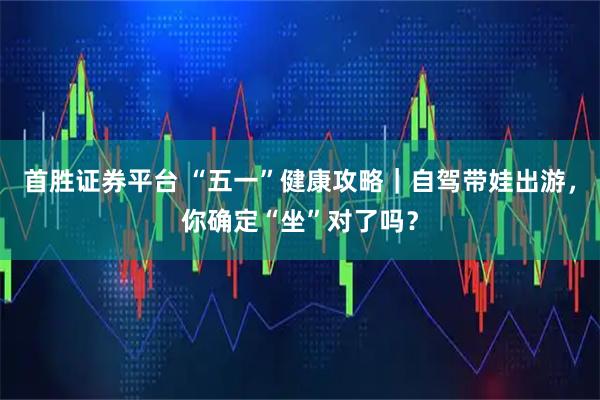 首胜证券平台 “五一”健康攻略｜自驾带娃出游，你确定“坐”对了吗？