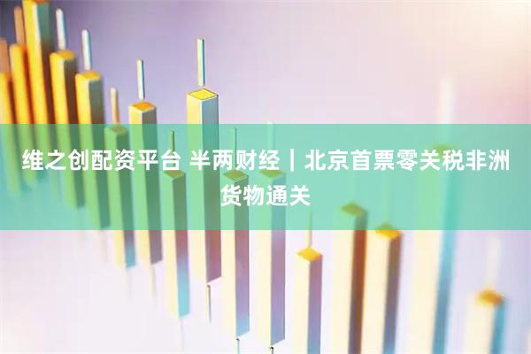 维之创配资平台 半两财经｜北京首票零关税非洲货物通关