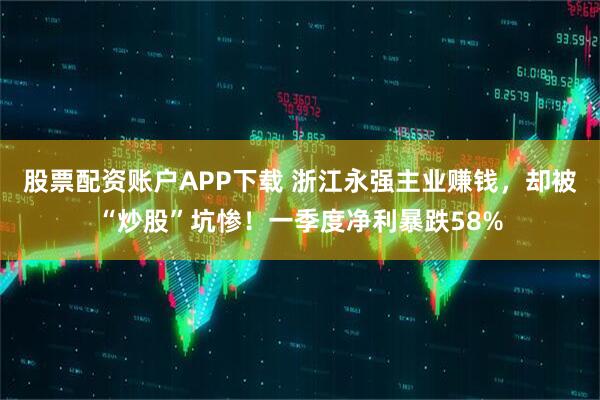 股票配资账户APP下载 浙江永强主业赚钱，却被“炒股”坑惨！一季度净利暴跌58%