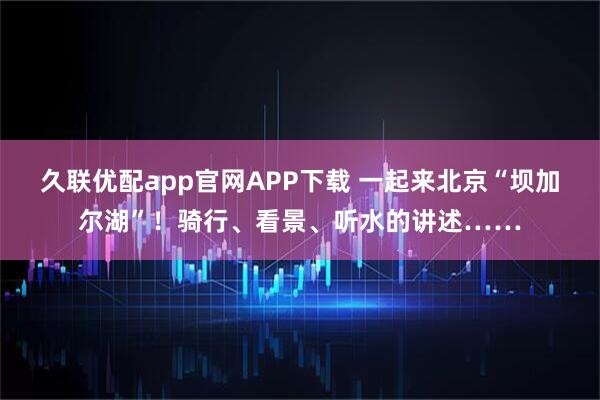 久联优配app官网APP下载 一起来北京“坝加尔湖”！骑行、看景、听水的讲述……