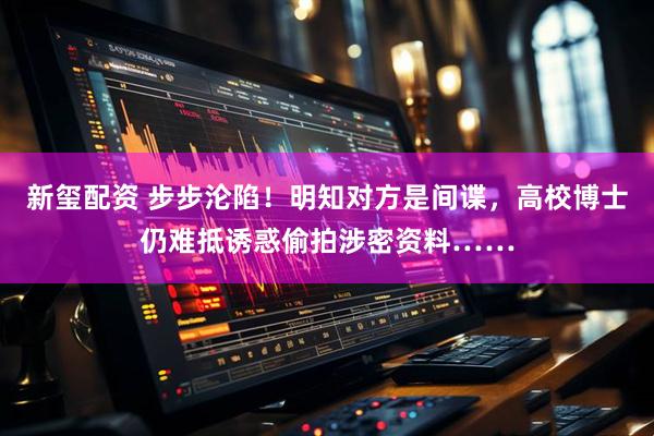 新玺配资 步步沦陷！明知对方是间谍，高校博士仍难抵诱惑偷拍涉密资料……