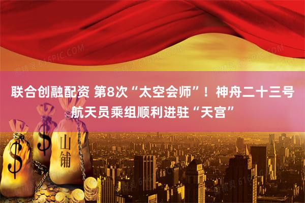 联合创融配资 第8次“太空会师”！神舟二十三号航天员乘组顺利进驻“天宫”