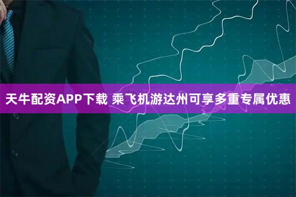 天牛配资APP下载 乘飞机游达州可享多重专属优惠